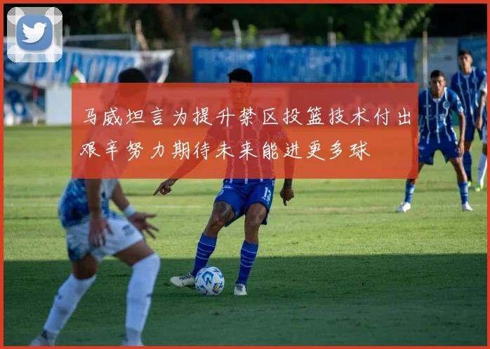 马威坦言为提升禁区投篮技术付出艰辛努力期待未来能进更多球