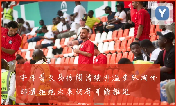 字母哥交易传闻持续升温多队询价却遭拒绝未来仍有可能推进