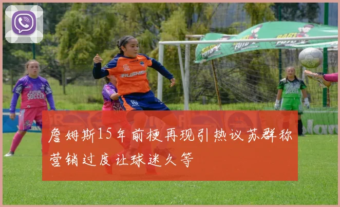 詹姆斯15年前梗再现引热议苏群称营销过度让球迷久等