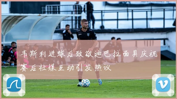 韦斯利进球后致敬迪巴拉面具庆祝赛后社媒互动引发热议