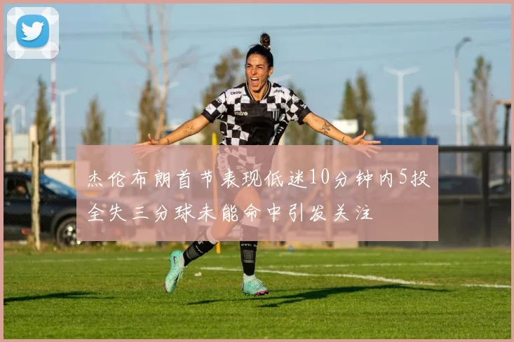 杰伦布朗首节表现低迷10分钟内5投全失三分球未能命中引发关注