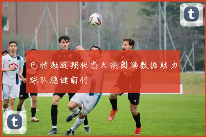 巴特勒近期状态火热圆满数据助力球队稳健前行