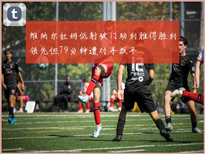 维纳尔杜姆低射破门助利雅得胜利领先但79分钟遭对手扳平