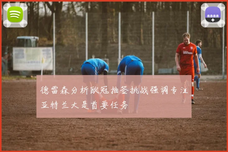 德雷森分析欧冠抽签挑战强调专注亚特兰大是首要任务