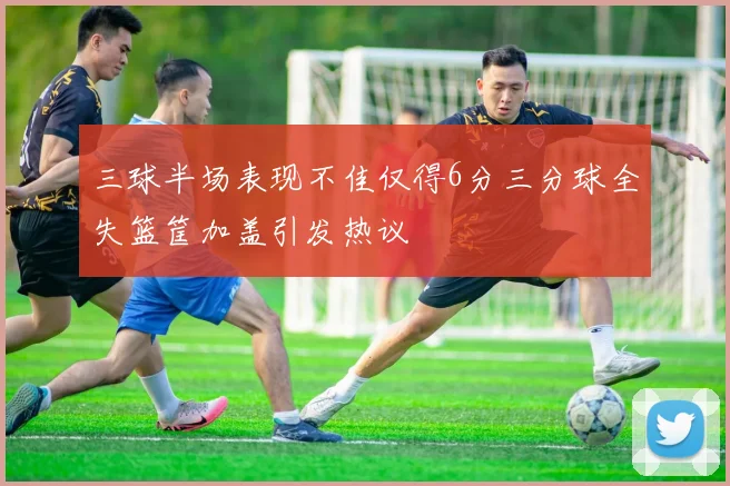 三球半场表现不佳仅得6分三分球全失篮筐加盖引发热议