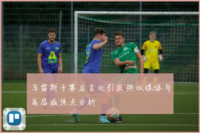 马雷斯卡赛后言论引发热议媒体与高层成焦点分析