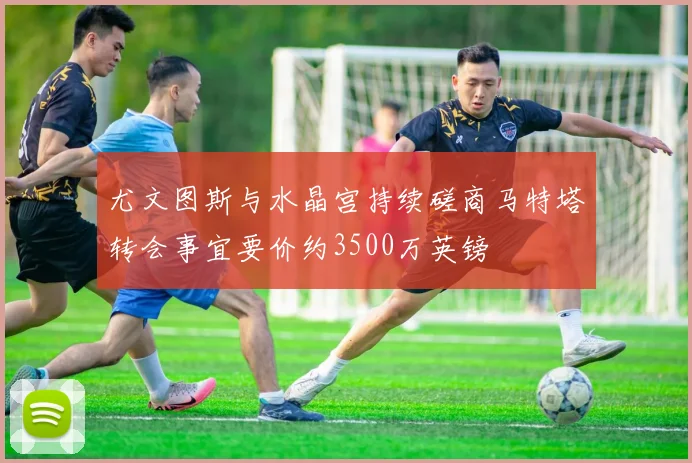 尤文图斯与水晶宫持续磋商马特塔转会事宜要价约3500万英镑