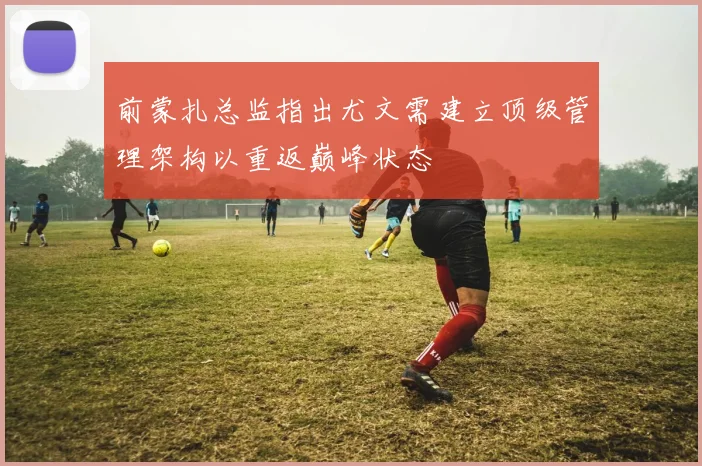 前蒙扎总监指出尤文需建立顶级管理架构以重返巅峰状态