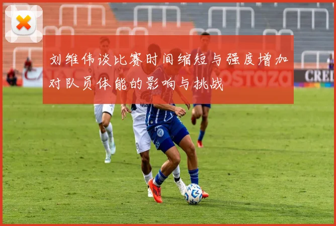 刘维伟谈比赛时间缩短与强度增加对队员体能的影响与挑战