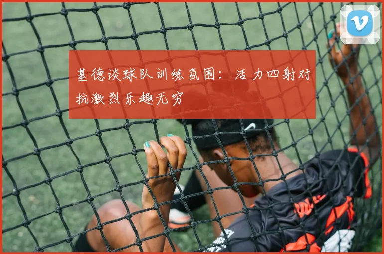 基德谈球队训练氛围：活力四射对抗激烈乐趣无穷