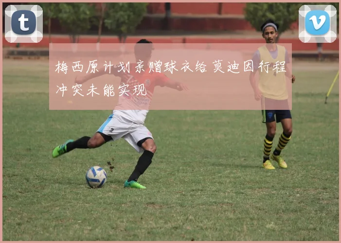 梅西原计划亲赠球衣给莫迪因行程冲突未能实现