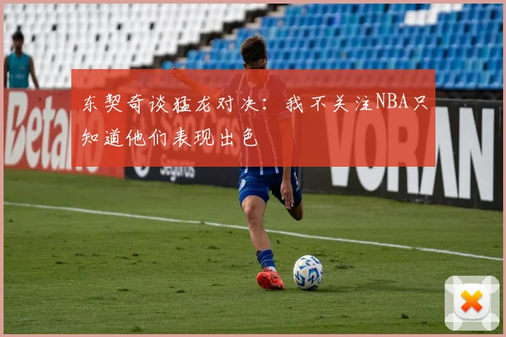 东契奇谈猛龙对决：我不关注NBA只知道他们表现出色