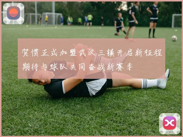 贺惯正式加盟武汉三镇开启新征程期待与球队共同奋战新赛季