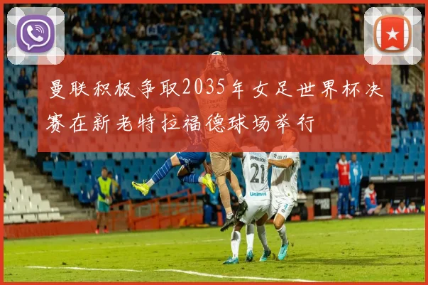 曼联积极争取2035年女足世界杯决赛在新老特拉福德球场举行