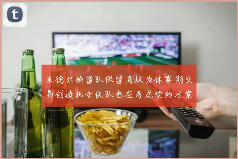 米德尔顿留队保留鸟权为休赛期交易创造机会侠队也在考虑续约方案
