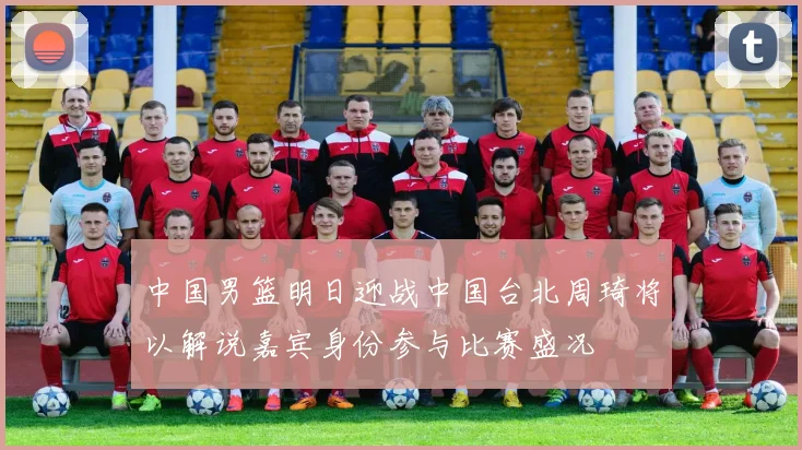 中国男篮明日迎战中国台北周琦将以解说嘉宾身份参与比赛盛况