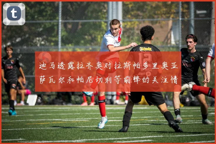 迪马透露拉齐奥对拉斯帕多里奥亚萨瓦尔和帕尼切利等前锋的关注情况