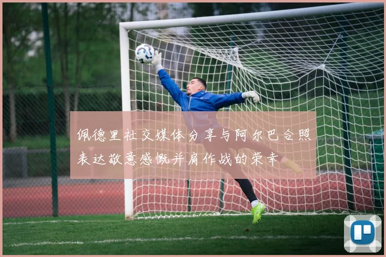 佩德里社交媒体分享与阿尔巴合照表达敬意感慨并肩作战的荣幸