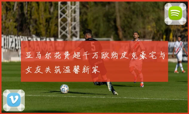 亚马尔花费超千万欧购皮克豪宅与女友共筑温馨新家