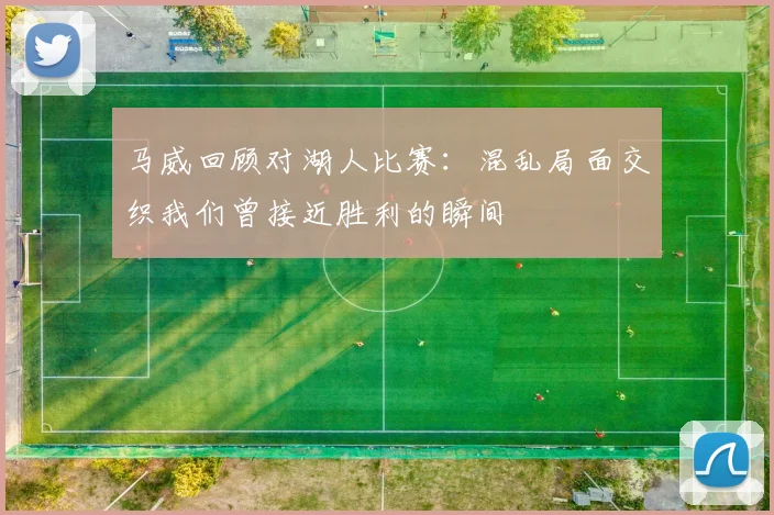 马威回顾对湖人比赛：混乱局面交织我们曾接近胜利的瞬间