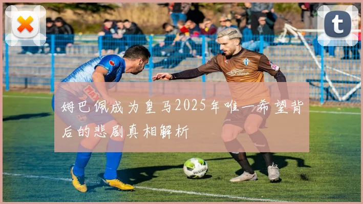 姆巴佩成为皇马2025年唯一希望背后的悲剧真相解析