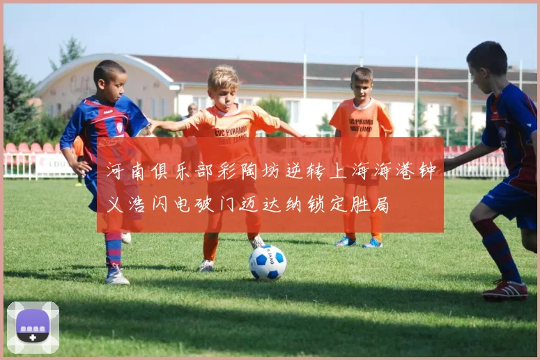 河南俱乐部彩陶坊逆转上海海港钟义浩闪电破门迈达纳锁定胜局