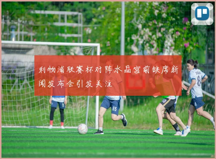 利物浦联赛杯对阵水晶宫前缺席新闻发布会引发关注