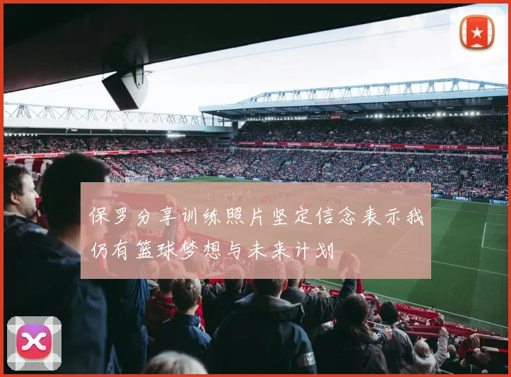 保罗分享训练照片坚定信念表示我仍有篮球梦想与未来计划