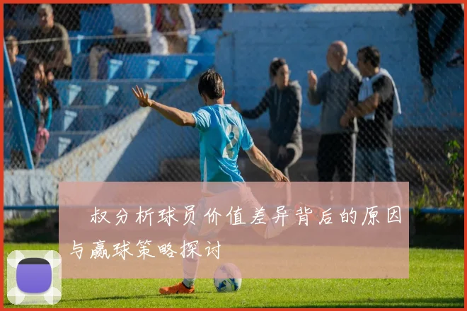 囧叔分析球员价值差异背后的原因与赢球策略探讨