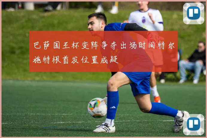 巴萨国王杯变阵争夺出场时间特尔施特根首发位置成疑