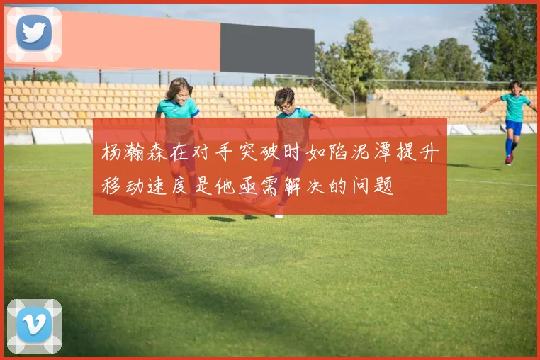 杨瀚森在对手突破时如陷泥潭提升移动速度是他亟需解决的问题