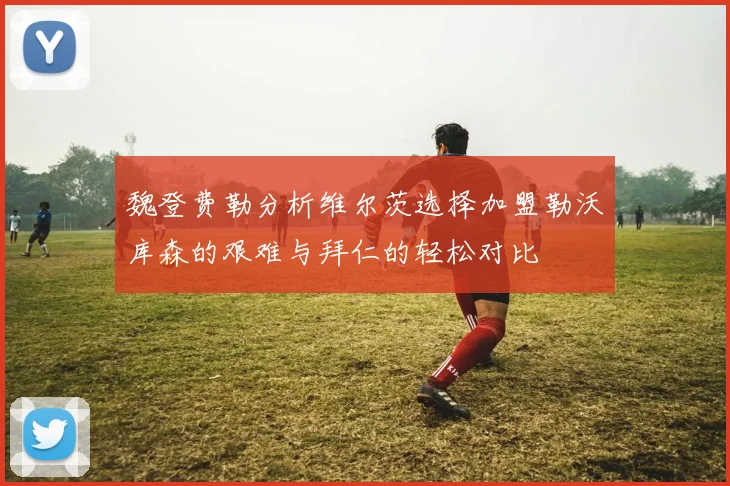 魏登费勒分析维尔茨选择加盟勒沃库森的艰难与拜仁的轻松对比
