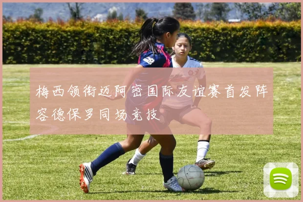 梅西领衔迈阿密国际友谊赛首发阵容德保罗同场竞技