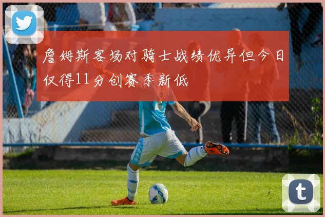 詹姆斯客场对骑士战绩优异但今日仅得11分创赛季新低