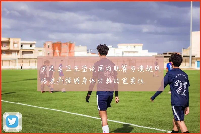 女足后卫王莹谈国内联赛与澳超风格差异强调身体对抗的重要性