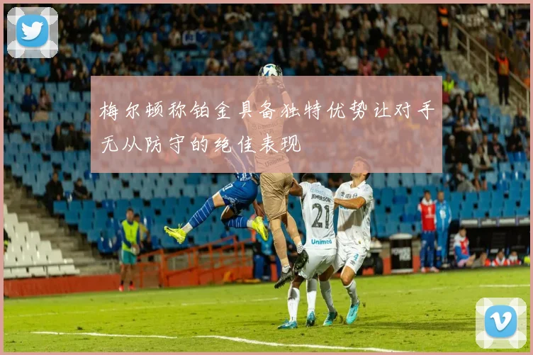 梅尔顿称铂金具备独特优势让对手无从防守的绝佳表现